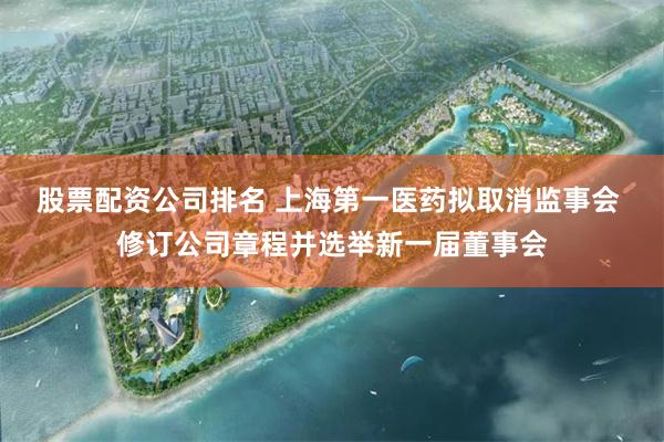 股票配资公司排名 上海第一医药拟取消监事会 修订公司章程并选举新一届董事会