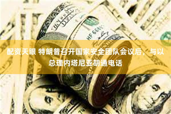 配资天眼 特朗普召开国家安全团队会议后，与以总理内塔尼亚胡通电话