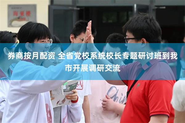 券商按月配资 全省党校系统校长专题研讨班到我市开展调研交流