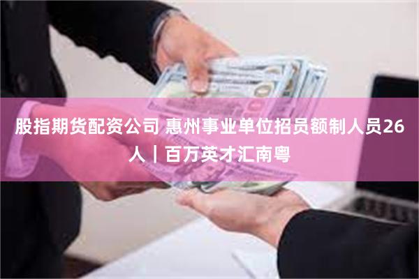 股指期货配资公司 惠州事业单位招员额制人员26人｜百万英才汇南粤