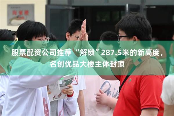 股票配资公司推荐 “解锁”287.5米的新高度，名创优品大楼主体封顶