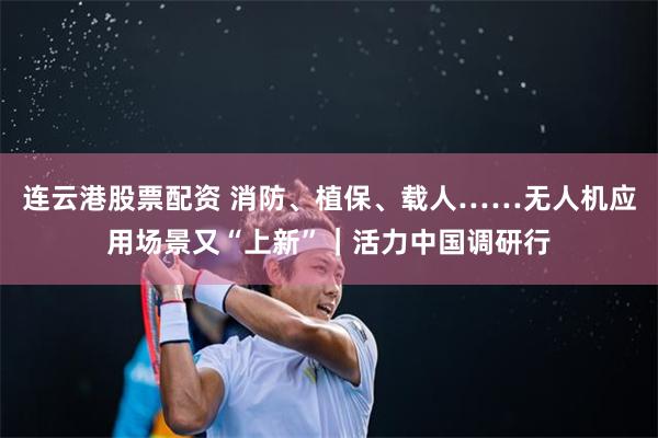 连云港股票配资 消防、植保、载人……无人机应用场景又“上新”｜活力中国调研行