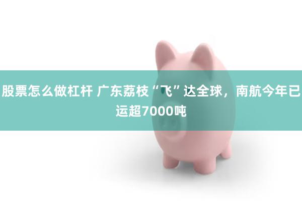 股票怎么做杠杆 广东荔枝“飞”达全球，南航今年已运超7000吨