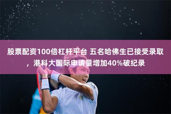 股票配资100倍杠杆平台 五名哈佛生已接受录取，港科大国际申请量增加40%破纪录