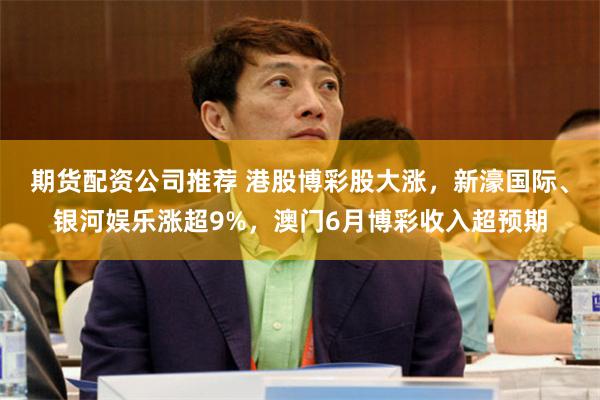 期货配资公司推荐 港股博彩股大涨，新濠国际、银河娱乐涨超9%，澳门6月博彩收入超预期