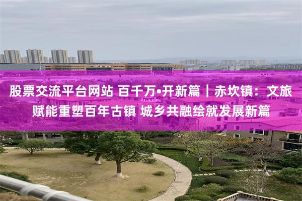股票交流平台网站 百千万•开新篇|赤坎镇:文旅赋能重塑百年古镇 城乡共融绘就发展新篇