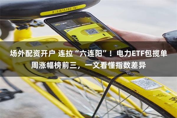 场外配资开户 连拉“六连阳”！电力ETF包揽单周涨幅榜前三，一文看懂指数差异