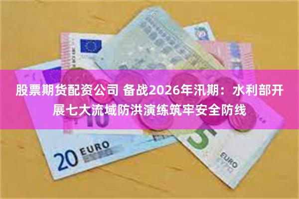 股票期货配资公司 备战2026年汛期：水利部开展七大流域防洪演练筑牢安全防线