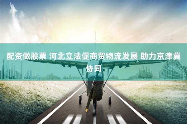 配资做股票 河北立法促商贸物流发展 助力京津冀协同