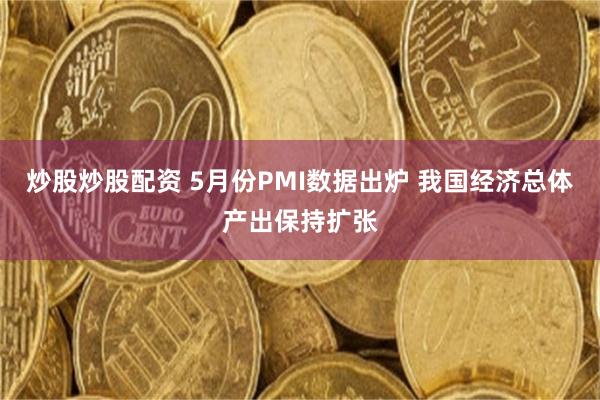 炒股炒股配资 5月份PMI数据出炉 我国经济总体产出保持扩张