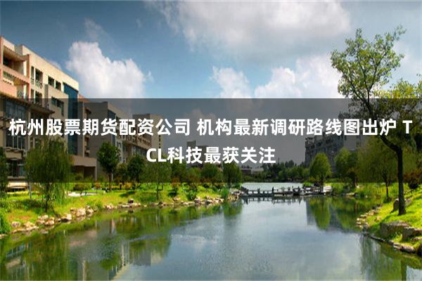 杭州股票期货配资公司 机构最新调研路线图出炉 TCL科技最获关注