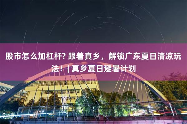股市怎么加杠杆? 跟着真乡，解锁广东夏日清凉玩法！| 真乡夏日避暑计划