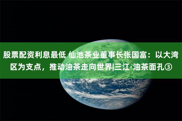 股票配资利息最低 仙池茶业董事长张国富：以大湾区为支点，推动油茶走向世界|三江·油茶面孔③