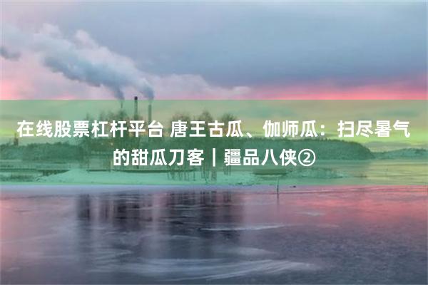 在线股票杠杆平台 唐王古瓜、伽师瓜：扫尽暑气的甜瓜刀客｜疆品八侠②