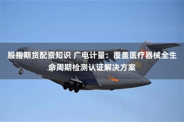 股指期货配资知识 广电计量：覆盖医疗器械全生命周期检测认证解决方案