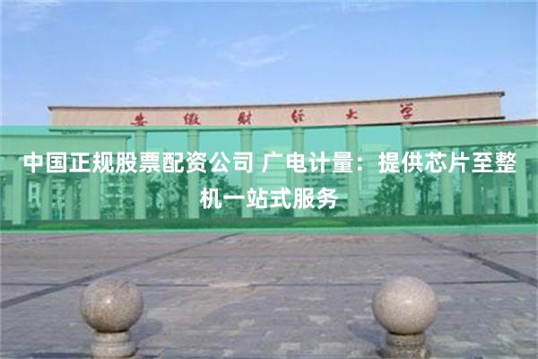 中国正规股票配资公司 广电计量：提供芯片至整机一站式服务