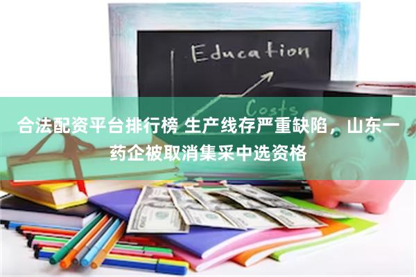 合法配资平台排行榜 生产线存严重缺陷，山东一药企被取消集采中选资格