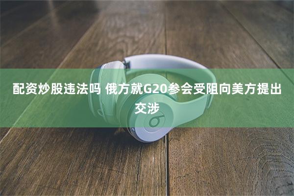 配资炒股违法吗 俄方就G20参会受阻向美方提出交涉
