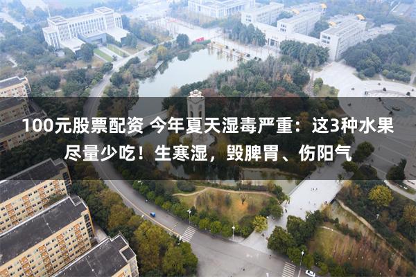 100元股票配资 今年夏天湿毒严重：这3种水果尽量少吃！生寒湿，毁脾胃、伤阳气