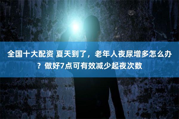 全国十大配资 夏天到了，老年人夜尿增多怎么办？做好7点可有效减少起夜次数