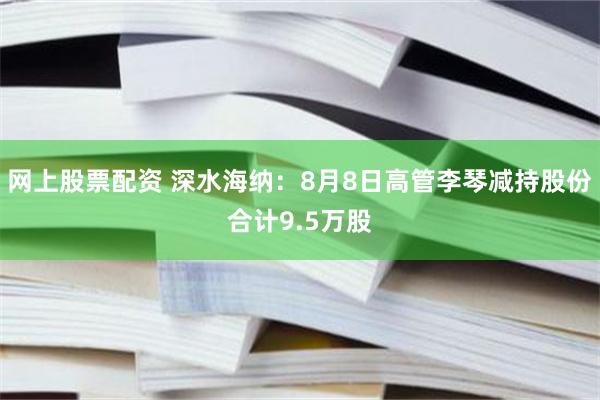 网上股票配资 深水海纳：8月8日高管李琴减持股份合计9.5万股