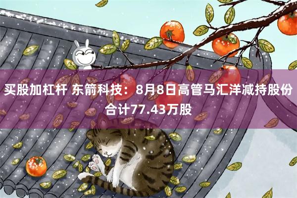 买股加杠杆 东箭科技：8月8日高管马汇洋减持股份合计77.43万股