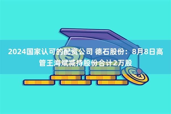 2024国家认可的配资公司 德石股份：8月8日高管王海斌减持股份合计2万股