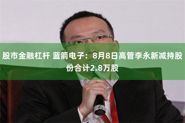 股市金融杠杆 蓝箭电子:8月8日高管李永新减持股份合计2.8万股