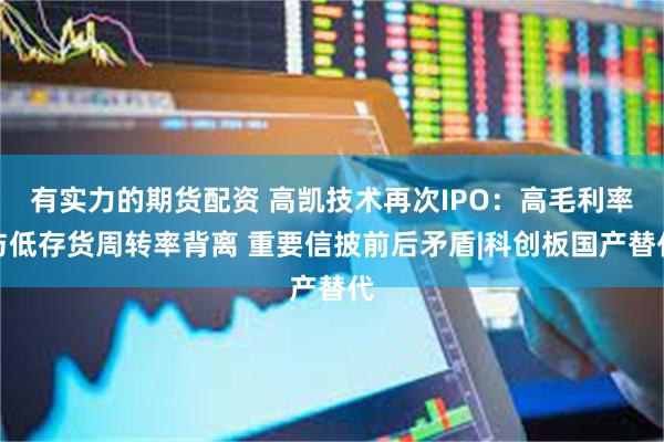 有实力的期货配资 高凯技术再次IPO：高毛利率与低存货周转率背离 重要信披前后矛盾|科创板国产替代