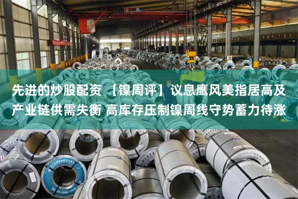 先进的炒股配资 【镍周评】议息鹰风美指居高及产业链供需失衡 高库存压制镍周线守势蓄力待涨