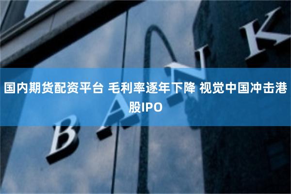 国内期货配资平台 毛利率逐年下降 视觉中国冲击港股IPO