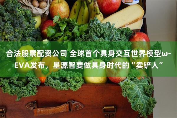 合法股票配资公司 全球首个具身交互世界模型ω-EVA发布，星源智要做具身时代的“卖铲人”