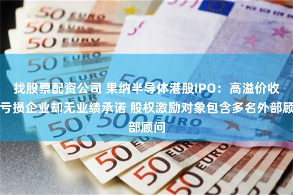 找股票配资公司 果纳半导体港股IPO：高溢价收购亏损企业却无业绩承诺 股权激励对象包含多名外部顾问