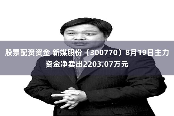 股票配资资金 新媒股份（300770）8月19日主力资金净卖出2203.07万元