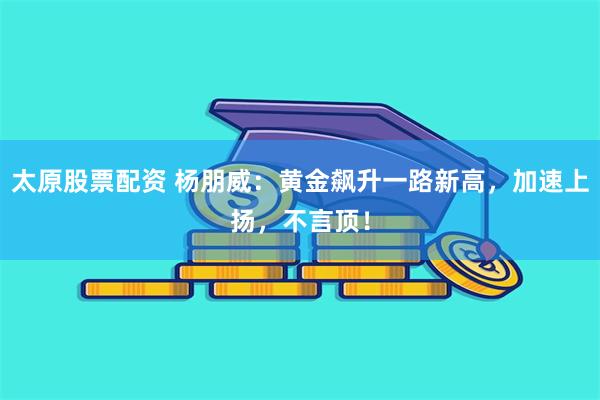 太原股票配资 杨朋威：黄金飙升一路新高，加速上扬，不言顶！