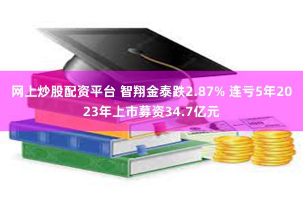 网上炒股配资平台 智翔金泰跌2.87% 连亏5年2023年上市募资34.7亿元
