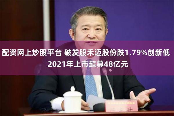 配资网上炒股平台 破发股禾迈股份跌1.79%创新低  2021年上市超募48亿元