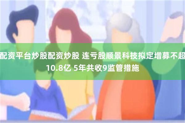 配资平台炒股配资炒股 连亏股顺景科技拟定增募不超10.8亿 5年共收9监管措施