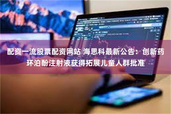 配资一流股票配资网站 海思科最新公告：创新药环泊酚注射液获得拓展儿童人群批准