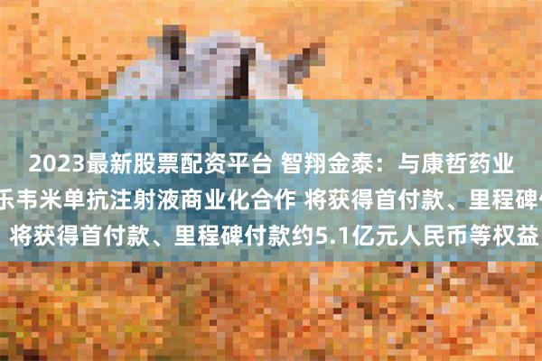 2023最新股票配资平台 智翔金泰：与康哲药业签订唯康度塔单抗和斯乐韦米单抗注射液商业化合作 将获得首付款、里程碑付款约5.1亿元人民币等权益