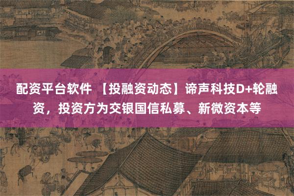 配资平台软件 【投融资动态】谛声科技D+轮融资，投资方为交银国信私募、新微资本等