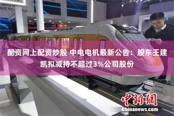 配资网上配资炒股 中电电机最新公告：股东王建凯拟减持不超过3%公司股份