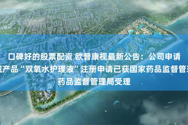 口碑好的股票配资 欧普康视最新公告：公司申请医疗器械产品“双氧水护理液”注册申请已获国家药品监督管理局受理