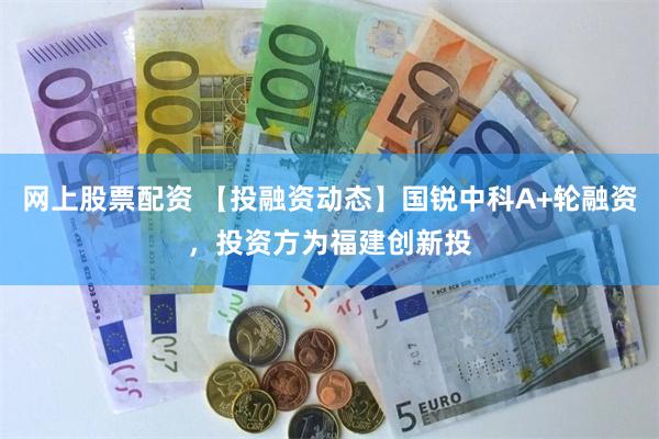 网上股票配资 【投融资动态】国锐中科A+轮融资，投资方为福建创新投