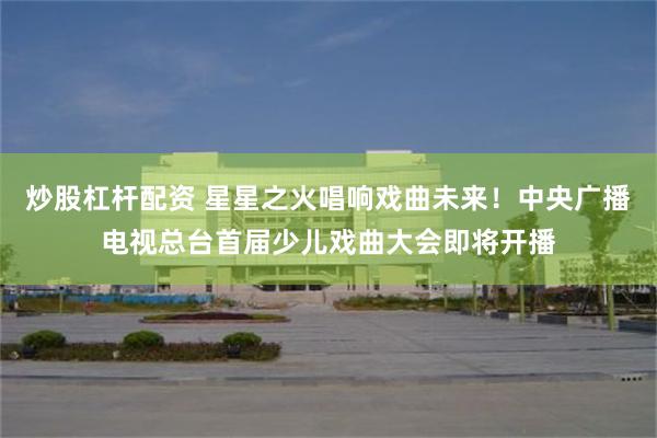 炒股杠杆配资 星星之火唱响戏曲未来！中央广播电视总台首届少儿戏曲大会即将开播