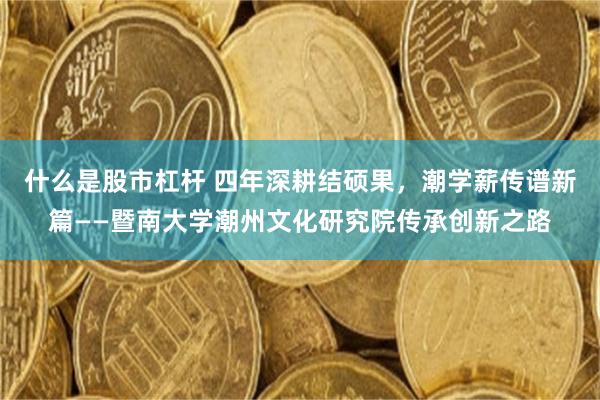 什么是股市杠杆 四年深耕结硕果，潮学薪传谱新篇——暨南大学潮州文化研究院传承创新之路