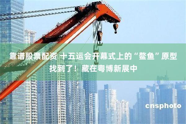 靠谱股票配资 十五运会开幕式上的“鳌鱼”原型找到了！藏在粤博新展中