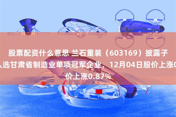 股票配资什么意思 兰石重装（603169）披露子公司入选甘肃省制造业单项冠军企业，12月04日股价上涨0.87%