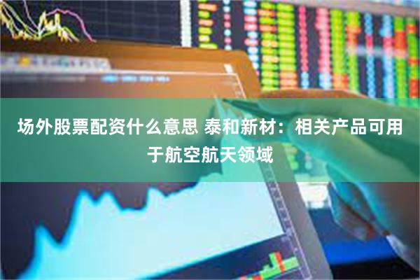 场外股票配资什么意思 泰和新材：相关产品可用于航空航天领域