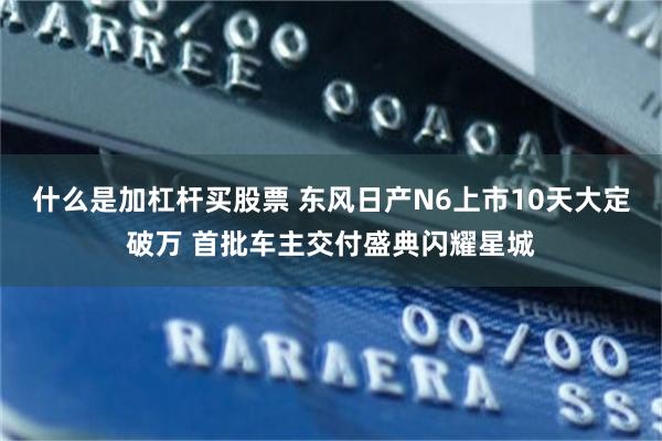 什么是加杠杆买股票 东风日产N6上市10天大定破万 首批车主交付盛典闪耀星城